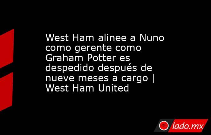 West Ham alinee a Nuno como gerente como Graham Potter es despedido después de nueve meses a cargo | West Ham United. Noticias en tiempo real