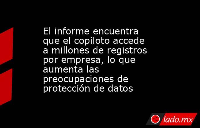 El informe encuentra que el copiloto accede a millones de registros por empresa, lo que aumenta las preocupaciones de protección de datos. Noticias en tiempo real