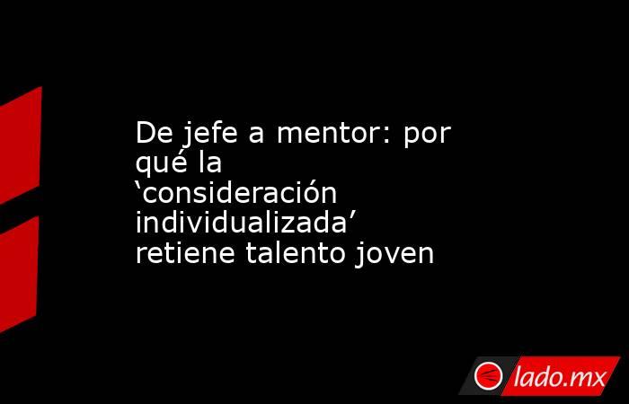 De jefe a mentor: por qué la ‘consideración individualizada’ retiene talento joven. Noticias en tiempo real