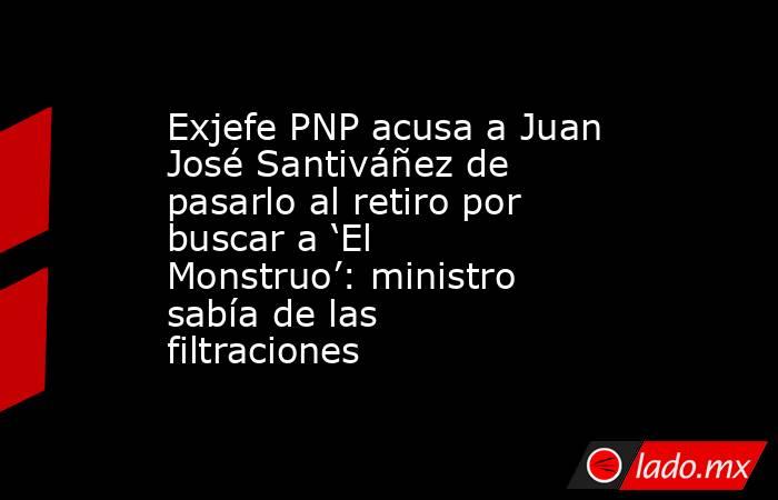 Exjefe PNP acusa a Juan José Santiváñez de pasarlo al retiro por buscar a ‘El Monstruo’: ministro sabía de las filtraciones. Noticias en tiempo real