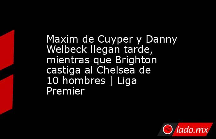 Maxim de Cuyper y Danny Welbeck llegan tarde, mientras que Brighton castiga al Chelsea de 10 hombres | Liga Premier. Noticias en tiempo real