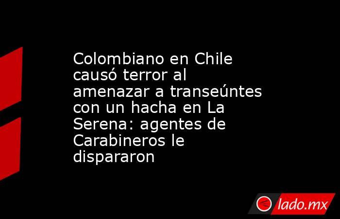 Colombiano en Chile causó terror al amenazar a transeúntes con un hacha en La Serena: agentes de Carabineros le dispararon. Noticias en tiempo real