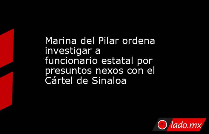Marina del Pilar ordena investigar a funcionario estatal por presuntos nexos con el Cártel de Sinaloa. Noticias en tiempo real