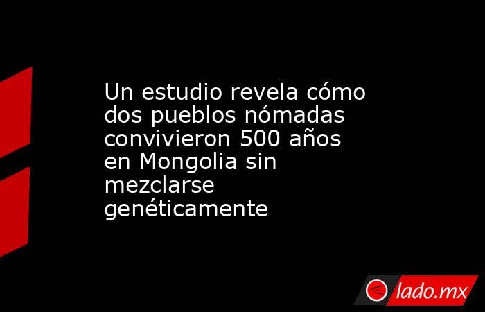 Un estudio revela cómo dos pueblos nómadas convivieron 500 años en Mongolia sin mezclarse genéticamente. Noticias en tiempo real