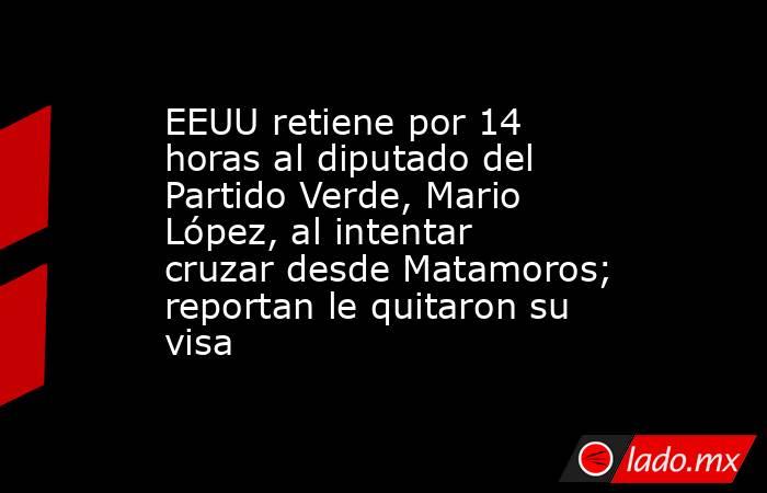 EEUU retiene por 14 horas al diputado del Partido Verde, Mario López, al intentar cruzar desde Matamoros; reportan le quitaron su visa. Noticias en tiempo real