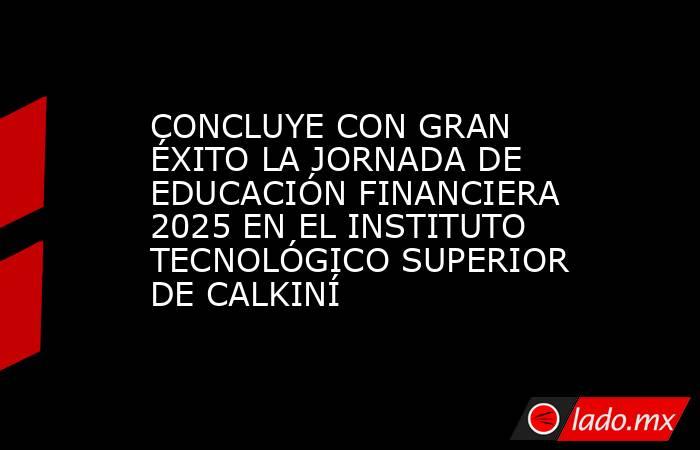 CONCLUYE CON GRAN ÉXITO LA JORNADA DE EDUCACIÓN FINANCIERA 2025 EN EL INSTITUTO TECNOLÓGICO SUPERIOR DE CALKINÍ. Noticias en tiempo real