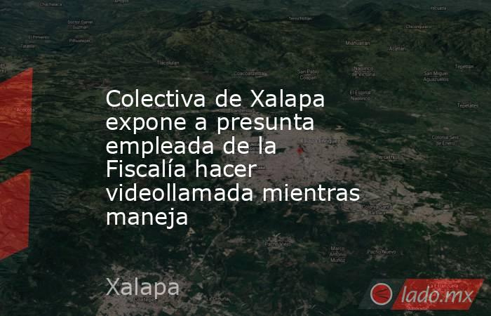 Colectiva de Xalapa expone a presunta empleada de la Fiscalía hacer videollamada mientras maneja. Noticias en tiempo real