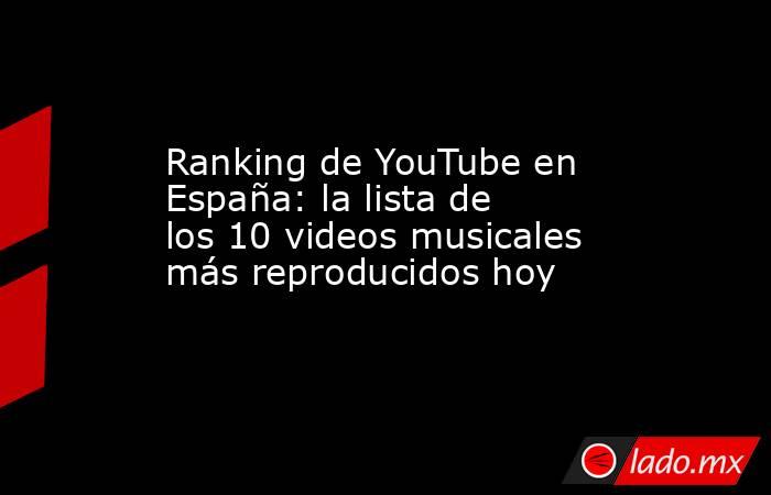 Ranking de YouTube en España: la lista de los 10 videos musicales más reproducidos hoy. Noticias en tiempo real