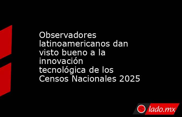 Observadores latinoamericanos dan visto bueno a la innovación tecnológica de los Censos Nacionales 2025. Noticias en tiempo real