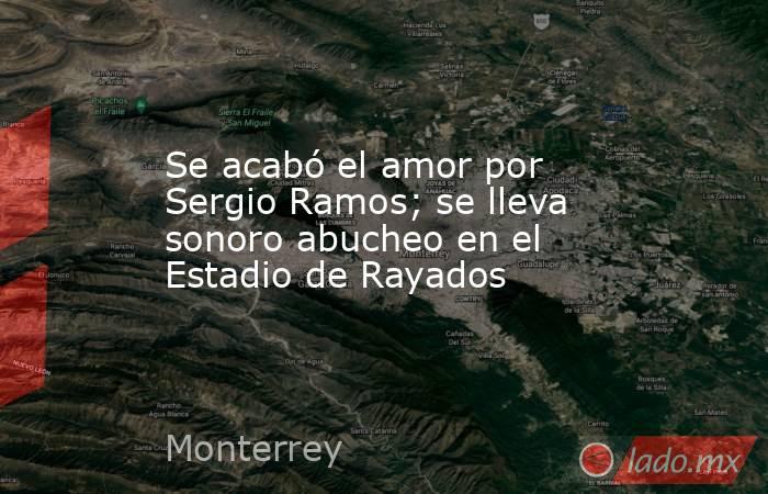 Se acabó el amor por Sergio Ramos; se lleva sonoro abucheo en el Estadio de Rayados. Noticias en tiempo real