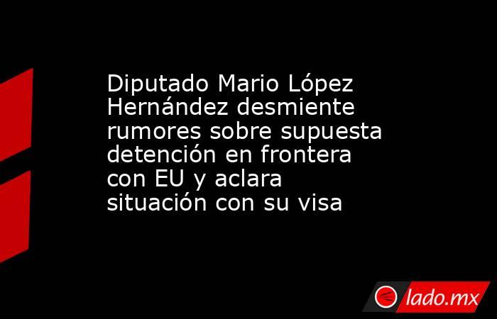 Diputado Mario López Hernández desmiente rumores sobre supuesta detención en frontera con EU y aclara situación con su visa. Noticias en tiempo real
