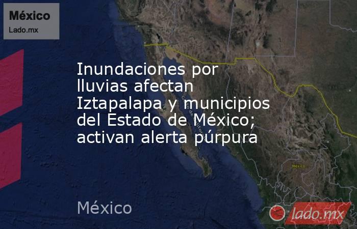Inundaciones por lluvias afectan Iztapalapa y municipios del Estado de México; activan alerta púrpura. Noticias en tiempo real