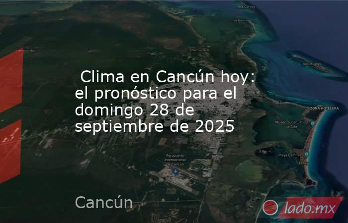  Clima en Cancún hoy: el pronóstico para el domingo 28 de septiembre de 2025. Noticias en tiempo real