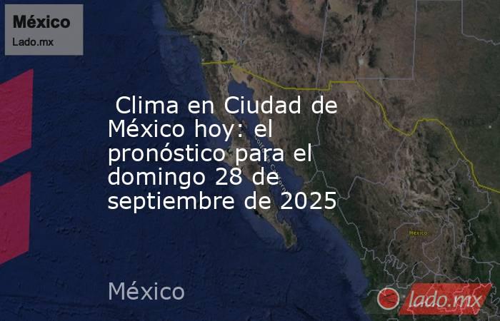  Clima en Ciudad de México hoy: el pronóstico para el domingo 28 de septiembre de 2025. Noticias en tiempo real