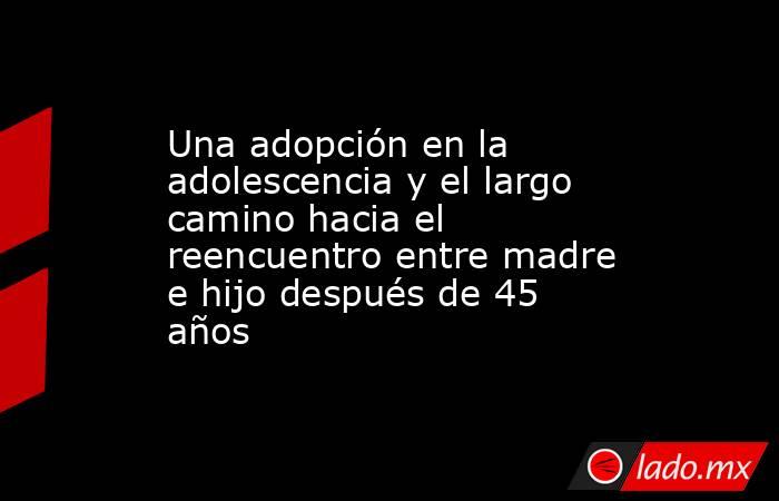 Una adopción en la adolescencia y el largo camino hacia el reencuentro entre madre e hijo después de 45 años. Noticias en tiempo real