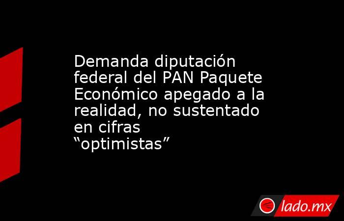 Demanda diputación federal del PAN Paquete Económico apegado a la realidad, no sustentado en cifras “optimistas”. Noticias en tiempo real