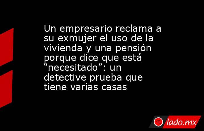 Un empresario reclama a su exmujer el uso de la vivienda y una pensión porque dice que está “necesitado”: un detective prueba que tiene varias casas. Noticias en tiempo real