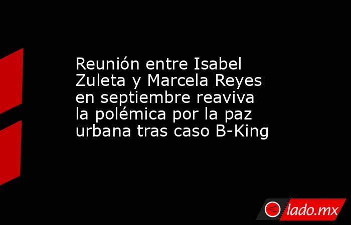 Reunión entre Isabel Zuleta y Marcela Reyes en septiembre reaviva la polémica por la paz urbana tras caso B-King. Noticias en tiempo real