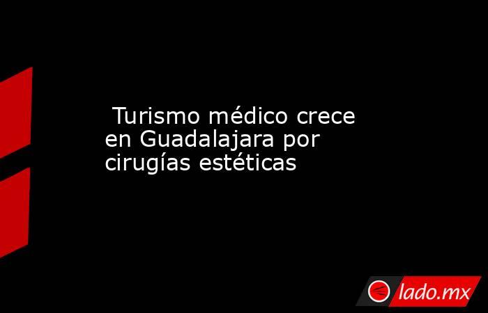  Turismo médico crece en Guadalajara por cirugías estéticas. Noticias en tiempo real