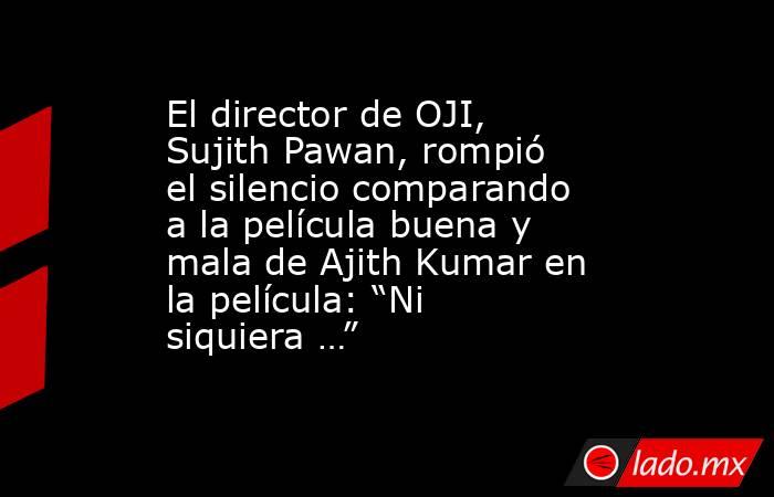 El director de OJI, Sujith Pawan, rompió el silencio comparando a la película buena y mala de Ajith Kumar en la película: “Ni siquiera …”. Noticias en tiempo real