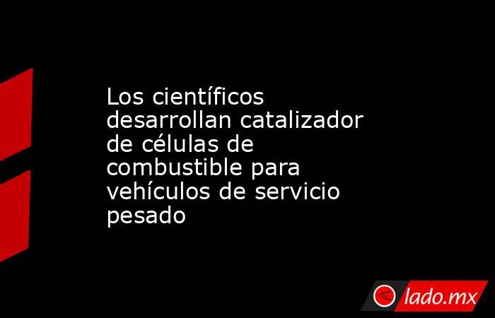 Los científicos desarrollan catalizador de células de combustible para vehículos de servicio pesado. Noticias en tiempo real