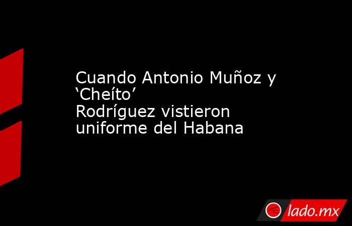 Cuando Antonio Muñoz y ‘Cheíto’ Rodríguez vistieron uniforme del Habana. Noticias en tiempo real