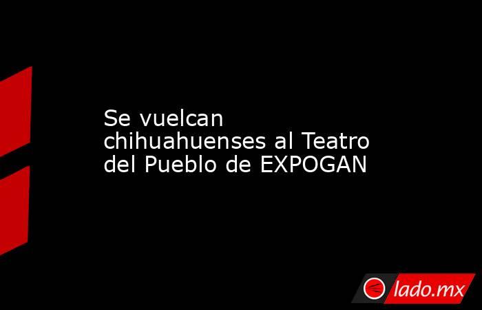 Se vuelcan chihuahuenses al Teatro del Pueblo de EXPOGAN. Noticias en tiempo real