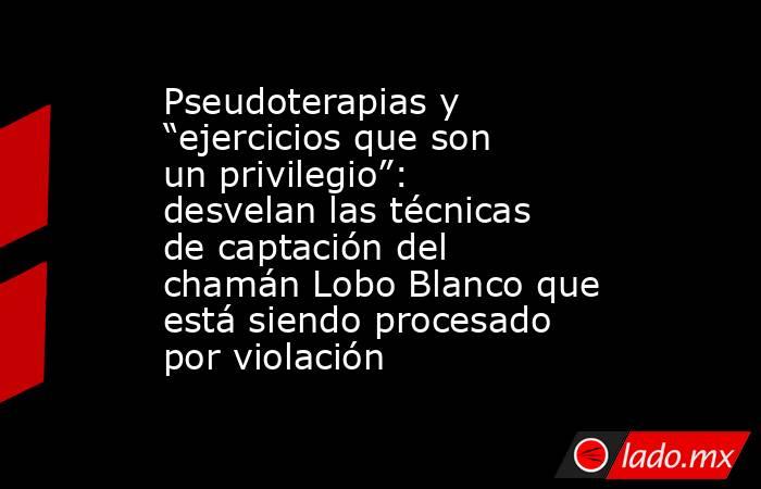 Pseudoterapias y “ejercicios que son un privilegio”: desvelan las técnicas de captación del chamán Lobo Blanco que está siendo procesado por violación. Noticias en tiempo real