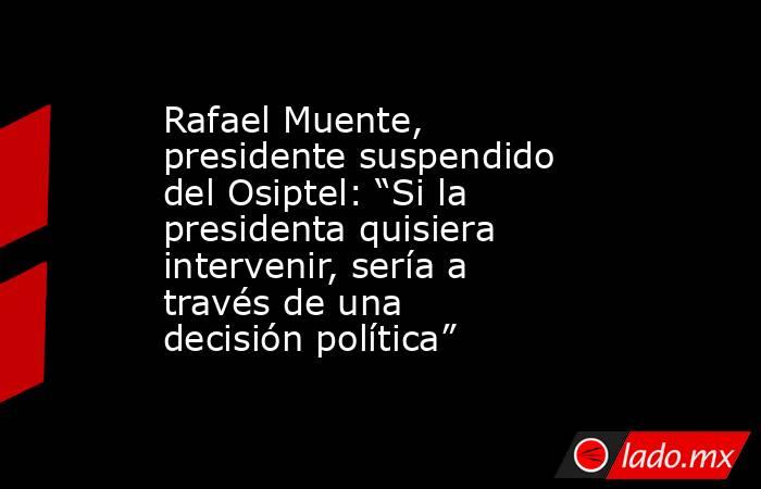 Rafael Muente, presidente suspendido del Osiptel: “Si la presidenta quisiera intervenir, sería a través de una decisión política”. Noticias en tiempo real
