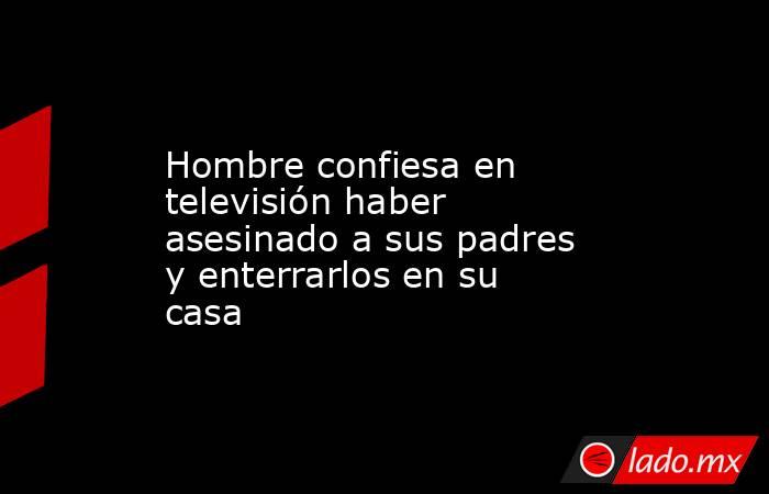 Hombre confiesa en televisión haber asesinado a sus padres y enterrarlos en su casa. Noticias en tiempo real