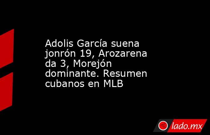 Adolis García suena jonrón 19, Arozarena da 3, Morejón dominante. Resumen cubanos en MLB. Noticias en tiempo real