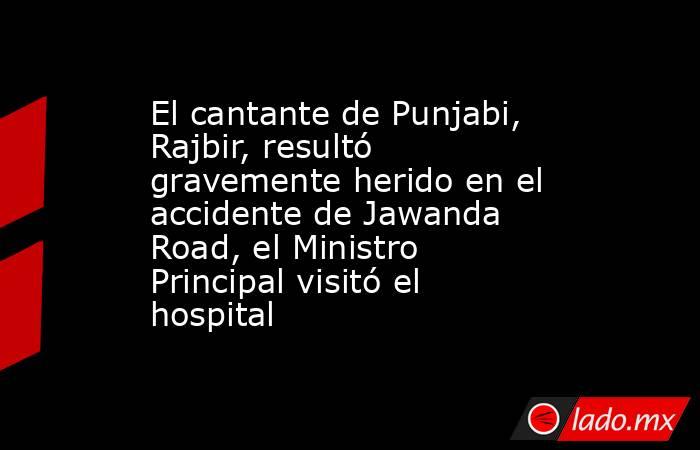 El cantante de Punjabi, Rajbir, resultó gravemente herido en el accidente de Jawanda Road, el Ministro Principal visitó el hospital. Noticias en tiempo real