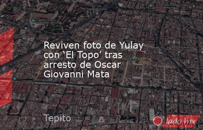 Reviven foto de Yulay con ‘El Topo’ tras arresto de Oscar Giovanni Mata. Noticias en tiempo real