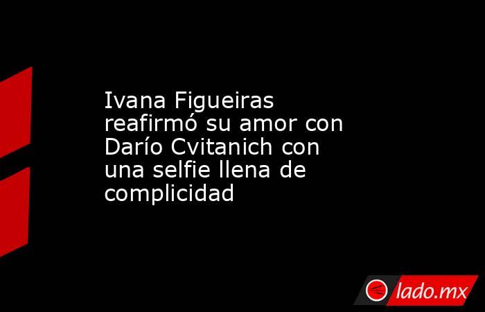 Ivana Figueiras reafirmó su amor con Darío Cvitanich con una selfie llena de complicidad . Noticias en tiempo real