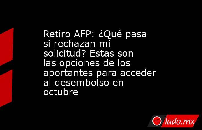 Retiro AFP: ¿Qué pasa si rechazan mi solicitud? Estas son las opciones de los aportantes para acceder al desembolso en octubre. Noticias en tiempo real