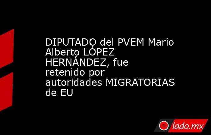 DIPUTADO del PVEM Mario Alberto LÓPEZ HERNÁNDEZ, fue retenido por autoridades MIGRATORIAS de EU. Noticias en tiempo real