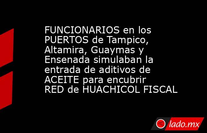 FUNCIONARIOS en los PUERTOS de Tampico, Altamira, Guaymas y Ensenada simulaban la entrada de aditivos de ACEITE para encubrir RED de HUACHICOL FISCAL. Noticias en tiempo real