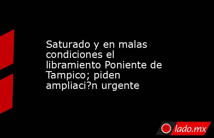 Saturado y en malas condiciones el libramiento Poniente de Tampico; piden ampliaci?n urgente. Noticias en tiempo real
