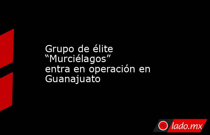 Grupo de élite “Murciélagos” entra en operación en Guanajuato. Noticias en tiempo real