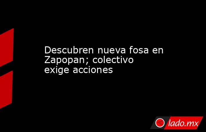 Descubren nueva fosa en Zapopan; colectivo exige acciones. Noticias en tiempo real