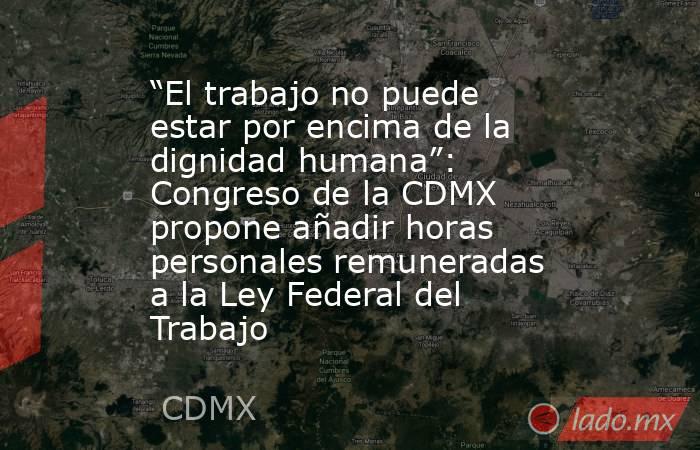 “El trabajo no puede estar por encima de la dignidad humana”: Congreso de la CDMX propone añadir horas personales remuneradas a la Ley Federal del Trabajo . Noticias en tiempo real