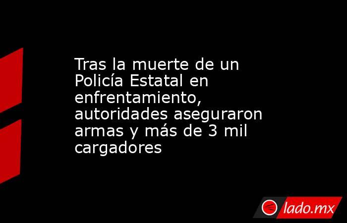 Tras la muerte de un Policía Estatal en enfrentamiento, autoridades aseguraron armas y más de 3 mil cargadores. Noticias en tiempo real