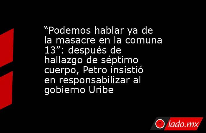 “Podemos hablar ya de la masacre en la comuna 13”: después de hallazgo de séptimo cuerpo, Petro insistió en responsabilizar al gobierno Uribe. Noticias en tiempo real