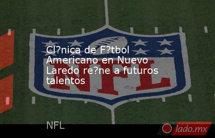 Cl?nica de F?tbol Americano en Nuevo Laredo re?ne a futuros talentos. Noticias en tiempo real