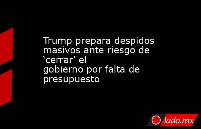 Trump prepara despidos masivos ante riesgo de ‘cerrar’ el gobierno por falta de presupuesto. Noticias en tiempo real