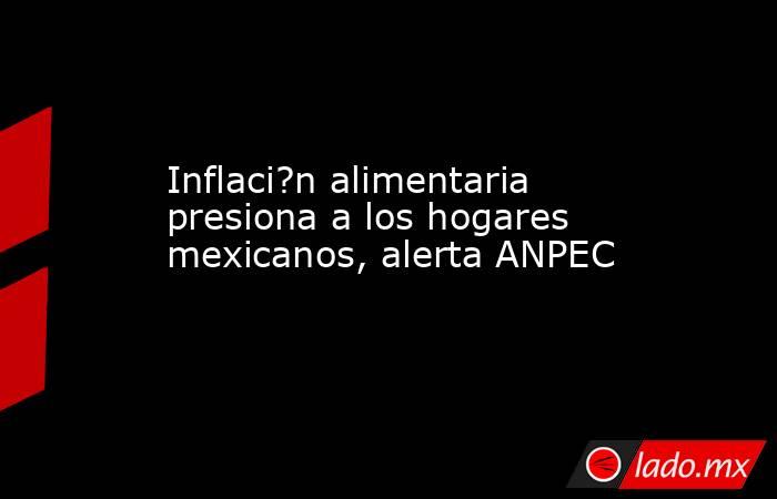 Inflaci?n alimentaria presiona a los hogares mexicanos, alerta ANPEC. Noticias en tiempo real