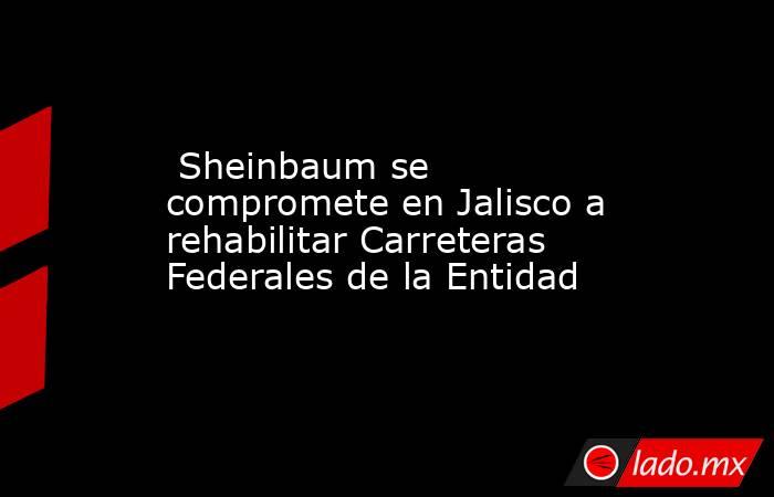  Sheinbaum se compromete en Jalisco a rehabilitar Carreteras Federales de la Entidad. Noticias en tiempo real