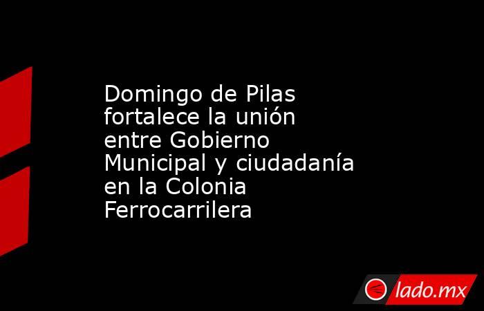 Domingo de Pilas fortalece la unión entre Gobierno Municipal y ciudadanía en la Colonia Ferrocarrilera. Noticias en tiempo real