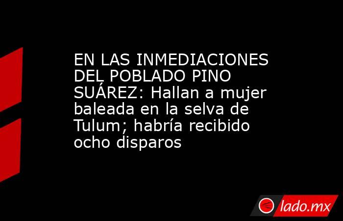 EN LAS INMEDIACIONES DEL POBLADO PINO SUÁREZ: Hallan a mujer baleada en la selva de Tulum; habría recibido ocho disparos. Noticias en tiempo real