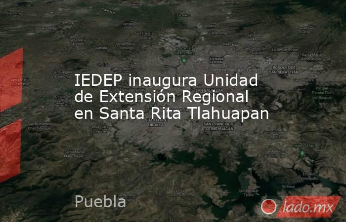 IEDEP inaugura Unidad de Extensión Regional en Santa Rita Tlahuapan. Noticias en tiempo real